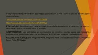 Complementando la actividad con dos videos localizados en la red, en los cuales se muestra cómo
podemos hacer
https://www.youtube.com/watch?v=uo4tm2XBz6A
https://www.youtube.com/watch?v=iwDN7C9WKjc
EVALUACIÓN: Se evaluará con cada actividad desarrollada dependiendo la capacidad del alumno,
así como su aptitud y la actitud hacia la actividad.
ADECUACIONES: Las actividades en computadora se repetirán cuantas veces sea necesario.
Asegurarse de que todos los alumnos terminen una actividad para proseguir con la siguiente.
RECURSOS TENOLÓGICOS: Programa Word, Programa Paint, Video sobre los números, Programa
Power Point, TV, Cañón.
 