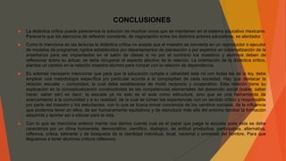 CONCLUSIONES
 La didáctica crítica puede parecernos la solución de muchos vicios que se mantienen en el sistema educativo mexicano.
Parecería que los ejercicios de reflexión constante, de negociación entre los distintos actores educativos, es alentador.
 Como lo menciona en las lecturas la didáctica crítica no acepta que el maestro se convierta en un reproductor o ejecutor
de modelos de programas rígidos establecidos por departamentos de planeación o por expertos en sistematización de la
enseñanza para ser implantados en el salón de clases si no por el contrario los maestros y alumnos deben de
reflexionar sobre su actuar, se debe recuperar el aspecto afectivo de la relación. La orientación de la didáctica crítica,
plantea un cambio en la relación maestro-alumno para romper con la relación de dependencia.
 Es además necesario mencionar que para que la educación cumpla a cabalidad este rol con todas las de la ley, debe
emplear una metodología específica y/o particular acorde a la complejidad de cada sociedad. Hay que destacar la
relación escuela – comunidad, la cual debe establecerse de modo reciproco y cooperativo. Esta relación tiene su
explicación en la conceptualización constructivista de las competencias elementales del desarrollo social (saber, saber
hacer, saber ser) es decir, la escuela ya no solo es el aula como estructura, sino que es una herramienta de
acercamiento a la comunidad y a su realidad, de la cual se toman las experiencias con un sentido crítico y responsable
por parte del maestro y los estudiantes, con lo que se busca tomar conciencia de los cambios sociales, de la influencia
que podemos tener en ellos, de ser humanamente equitativos y de reproducir más allá del entorno familiar la formación
adquirida y aportar así a educar para la vida.
 Con lo que se menciona anterior mente nos damos cuenta cual es el papel que juega la escuela pues esta se debe
caracteriza por un clima humanista, democrático, científico, dialógico, de actitud productiva, participativa, alternativa,
reflexiva, critica, tolerante y de búsqueda de la identidad individual, local, nacional y universal del hombre. Para que
lleguemos a tener alumnos críticos reflexivos.
 