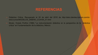 REFERENCIAS
 Didáctica Critica. Recuperado el 20 de abril del 2016 de http://etac.clientes.tralcom.com/tc-
etac/cursos/MODELOS_DISENO_C/U4/S4_01.html
 Morán, Oviedo Porfirio (1996) “La instrumentación didáctica en la perspectiva de la didáctica
crítica” en Fundamentación de la didáctica, México.
 
