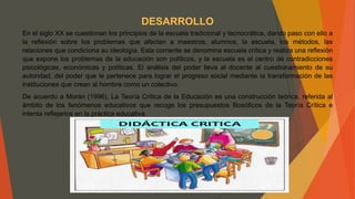 DESARROLLO
En el siglo XX se cuestionan los principios de la escuela tradicional y tecnocrática, dando paso con ello a
la reflexión sobre los problemas que afectan a maestros, alumnos, la escuela, los métodos, las
relaciones que condiciona su ideología. Esta corriente se denomina escuela crítica y realiza una reflexión
que expone los problemas de la educación son políticos, y la escuela es el centro de contradicciones
psicológicas, económicas y políticas. El análisis del poder lleva al docente al cuestionamiento de su
autoridad, del poder que le pertenece para lograr el progreso social mediante la transformación de las
instituciones que crean al hombre como un colectivo.
De acuerdo a Morán (1996), La Teoría Crítica de la Educación es una construcción teórica, referida al
ámbito de los fenómenos educativos que recoge los presupuestos filosóficos de la Teoría Crítica e
intenta reflejarlos en la práctica educativa.
 
