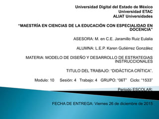 Universidad Digital del Estado de México
Universidad ETAC
ALIAT Universidades
“MAESTRÍA EN CIENCIAS DE LA EDUCACIÓN CON ESPECIALIDAD EN
DOCENCIA”
ASESORA: M. en C.E. Jaramillo Ruiz Eulalia
ALUMNA: L.E.P. Karen Gutiérrez González
MATERIA: MODELO DE DISEÑO Y DESARROLLO DE ESTRATEGIAS
INSTRUCCIONALES
TITULO DEL TRABAJO: “DIDÁCTICA CRÍTICA”.
Modulo: 10 Sesión: 4 Trabajo: 4 GRUPO: “06T” Ciclo: “1533”
Periodo ESCOLAR:
NOVIEMBRE – ENERO
FECHA DE ENTREGA: Viernes 26 de diciembre de 2015
 