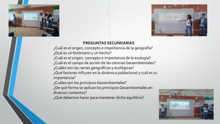 PREGUNTAS SECUNDARIAS
¿Cuál es el origen, concepto e importancia de la geografía?
¿Qué es un fenómeno y un hecho?
¿Cuál es el origen, concepto e importancia de la ecología?
¿Cuál es el campo de acción de las ciencias Geoambientales?
¿Cuáles son las ramas geográficas y ecológicas?
¿Qué factores influyen en la dinámica poblacional y cuál es su
importancia?
¿Cuáles son los principios Geoambientales?
¿De qué forma se aplican los principios Geoambientales en
diversos contextos?
¿Qué debemos hacer para mantener dicho equilibrio?
 