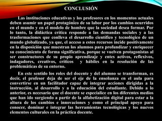 CONCLUSIÓN
Las instituciones educativas y los profesores en los momentos actuales
deben asumir un papel protagónico de su labor por los cambios ocurridos
en el mundo y en el modelo de hombre que la sociedad desea formar. Por
lo tanto, la didáctica crítica responde a las demandas sociales y a las
trasformaciones que conlleva el desarrollo científico y tecnológico de un
mundo globalizado, ya que, el acceso a estos recursos incide positivamente
en la disposición que muestran los alumnos para profundizar y enriquecer
su conocimiento de forma significativa, porque se vuelven protagonistas al
ser constructores de su propio aprendizaje y entes activos, reflexivos,
indagadores, creativos, críticos y hábiles en la resolución de las
problemáticas de su entorno.
En este sentido los roles del docente y del alumno se transforman, es
decir, el profesor deja de ser el eje de la enseñanza en el aula para
convertirse en un facilitador capaz de integrar acciones dirigidas a la
instrucción, al desarrollo y a la educación del estudiante. Debido a lo
anterior, es necesario que el docente se especialice en los diferentes medios
que han ido surgiendo a partir de la alfabetización digital para estar a la
altura de los cambios e innovaciones y como el principal apoyo para
conocer, dominar e integrar las herramientas tecnológicas y los nuevos
elementos culturales en la práctica docente.
 