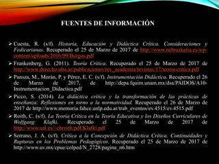 FUENTES DE INFORMACIÓN
 Cuesta, R. (s/f). Historia, Educación y Didáctica Crítica. Consideraciones y
Fedicarianas. Recuperado el 25 de Marzo de 2017 de http://www.nebraskaria.es/wp-
content/uploads/2016/09/Burgos.pdf
 Frankenberg, G. (2011). Teoría Crítica. Recuperado el 25 de Marzo de 2017 de
http://www.derecho.uba.ar/publicaciones/rev_academia/revistas/17/teoria-critica.pdf
 Pansza, M., Morán, P. y Pérez, E. C. (s/f). Instrumentación Didáctica. Recuperado el 26
de Marzo de 2017, de http://depa.fquim.unam.mx/dsa/PAIDOS/A10-
Instrumentacion_Didactica.pdf
 Picco, S. (2014). La didáctica crítica y la transformación de las prácticas de
enseñanza: Reflexiones en torno a la normatividad. Recuperado el 26 de Marzo de
2017 de http://www.memoria.fahce.unlp.edu.ar/trab_eventos/ev.4515/ev.4515.pdf
 Roith, C. (s/f). La Teoría Crítica en la Teoría Educativa y los Diseños Curriculares de
Wolfgang Klafki. Recuperado el 25 de Marzo de 2017 de
http://www.ual.es/~chroith/pdf/Klafki.pdf
 Serrano, J. A. (s/f). Crítica a la Concepción de Didáctica Crítica. Continuidades y
Rupturas en los Problemas Pedagógicos. Recuperado el 25 de Marzo de 2017 de
http://www.uv.mx/cpue/colped/N_2728/pagina_n6.htm
 