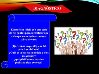 DIAGNÓSTICO
El profesor inicia con una serie
de preguntas para identificar que
es lo que conocen los alumnos
sobre el tema:
¿Qué zonas arqueológicas del
país haz visitado?
¿Cuál es la base alimenticia de los
mexicanos?
¿qué platillos o alimentos
prehispánicos conoces?
 