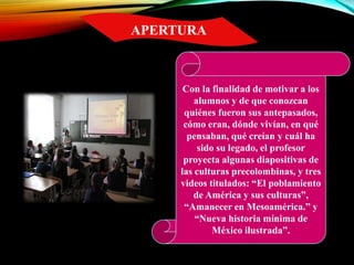 Con la finalidad de motivar a los
alumnos y de que conozcan
quiénes fueron sus antepasados,
cómo eran, dónde vivían, en qué
pensaban, qué creían y cuál ha
sido su legado, el profesor
proyecta algunas diapositivas de
las culturas precolombinas, y tres
videos titulados: “El poblamiento
de América y sus culturas”,
“Amanecer en Mesoamérica.” y
“Nueva historia mínima de
México ilustrada”.
APERTURA
 