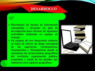 DESARROLLO
 Discriminar las fuentes de información
consultadas y formular un plan de
investigación para efectuar las siguientes
actividades realizadas en equipos de
trabajo:
 En equipos de tres integrantes elaborar
en hojas de colores un mapa conceptual
de las superáreas (Aridoamérica,
Oasisamérica y Mesoamérica) donde se
mencionen las características geográficas
del territorio, organización política,
económica y social de los pueblos que
habitaron estos espacios geográficos.
 