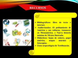 RECURSOS
 Bibliográficos: libro de texto e
internet.
 Audiovisuales: El poblamiento de
América y sus culturas, Amanecer
en Mesoamérica. y Nueva historia
mínima de México ilustrada.
 Didácticos: hojas de colores, papel
américa, mapas murales y
fotocopias.
 Zona arqueológica de Teotihuacán.
 