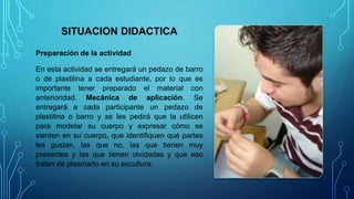 SITUACION DIDACTICA
Preparación de la actividad
En esta actividad se entregará un pedazo de barro
o de plastilina a cada estudiante, por lo que es
importante tener preparado el material con
anterioridad. Mecánica de aplicación. Se
entregará a cada participante un pedazo de
plastilina o barro y se les pedirá que la utilicen
para modelar su cuerpo y expresar cómo se
sienten en su cuerpo, que identifiquen qué partes
les gustan, las que no, las que tienen muy
presentes y las que tienen olvidadas y que eso
traten de plasmarlo en su escultura.
 