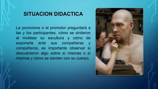 SITUACION DIDACTICA
La promotora o el promotor preguntará a
las y los participantes, cómo se sintieron
al moldear su escultura y cómo de
exponerla ante sus compañeras y
compañeros, es importante observar si
descubrieron algo sobre sí mismas o sí
mismos y cómo se sienten con su cuerpo.
 