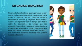 SITUACION DIDACTICA
Finalmente la reflexión se guiará para que se den
cuenta de la gran diversidad de cuerpos que hay y
cómo la mayoría de las personas tenemos
sentimientos positivos y negativos hacia nuestro
cuerpo. Es importante dar un tiempo para hablar
sobre los estereotipos de belleza que nos
presentan los medios masivos de comunicación y
cómo hemos aprendido a juzgar nuestro cuerpo y
el de las demás personas desde esta mirada, lo
que en muchas ocasiones nos hace daño y afecta
nuestra autoestima.
 