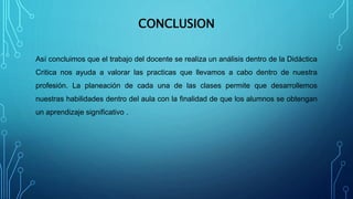 CONCLUSION
Así concluimos que el trabajo del docente se realiza un análisis dentro de la Didáctica
Critica nos ayuda a valorar las practicas que llevamos a cabo dentro de nuestra
profesión. La planeación de cada una de las clases permite que desarrollemos
nuestras habilidades dentro del aula con la finalidad de que los alumnos se obtengan
un aprendizaje significativo .
 
