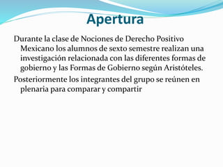 Apertura
Durante la clase de Nociones de Derecho Positivo
Mexicano los alumnos de sexto semestre realizan una
investigación relacionada con las diferentes formas de
gobierno y las Formas de Gobierno según Aristóteles.
Posteriormente los integrantes del grupo se reúnen en
plenaria para comparar y compartir
 