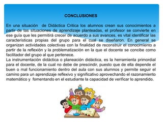 CONCLUSIONES
En una situación de Didáctica Critica los alumnos crean sus conocimientos a
partir de las situaciones de aprendizaje planteadas, el profesor se convierte en
ese guía que les permitirá crecer de acuerdo a sus avances, es vital identificar las
características propias del grupo para el cual se diseñaron. En general se
organizan actividades colectivas con la finalidad de reconstruir el conocimiento a
partir de la reflexión y la problematización en la que el docente se concibe como
facilitador del grupo al que pertenece.
La instrumentación didáctica o planeación didáctica, es la herramienta primordial
para el docente, de la cual no debe de prescindir, puesto que de ella depende el
buen o mal funcionamiento dentro del aula con sus alumnos y permite seguir el
camino para un aprendizaje reflexivo y significativo aprovechando el razonamiento
matemático y fomentando en el estudiante la capacidad de verificar lo aprendido.
 