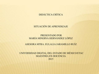DIDÁCTICA CRÍTICA
SITUACIÓN DE APRENDIZAJE
PRESENTADO POR
MARÍA MINERVA HERNÁNDEZ LÓPEZ
ASESORA MTRA. EULALIA JARAMILLO RUÍZ
UNIVERSIDAD DIGITAL DEL ESTADO DE MÉXICO/ETAC
MAESTRÍA EN DOCENCIA
2015
 