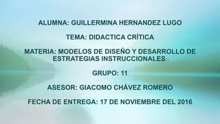 ALUMNA: GUILLERMINA HERNANDEZ LUGO
TEMA: DIDACTICA CRÍTICA
MATERIA: MODELOS DE DISEÑO Y DESARROLLO DE
ESTRATEGIAS INSTRUCCIONALES
GRUPO: 11
ASESOR: GIACOMO CHÁVEZ ROMERO
FECHA DE ENTREGA: 17 DE NOVIEMBRE DEL 2016
 