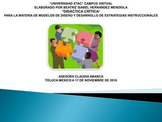 “UNIVERSIDAD ETAC” CAMPUS VIRTUAL
ELABORADO POR BEATRIZ ISABEL HERNANDEZ MENDIOLA
“DIDÁCTICA CRÍTICA”
PARA LA MATERIA DE MODELOS DE DISEÑO Y DESARROLLO DE ESTRATEGIAS INSTRUCCIONALES
ASESORA CLAUDIA ABARCA
TOLUCA MEXICO A 17 DE NOVIEMBRE DE 2016
 
