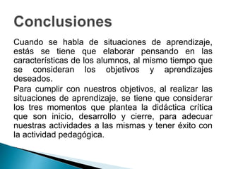 Cuando se habla de situaciones de aprendizaje,
estás se tiene que elaborar pensando en las
características de los alumnos, al mismo tiempo que
se consideran los objetivos y aprendizajes
deseados.
Para cumplir con nuestros objetivos, al realizar las
situaciones de aprendizaje, se tiene que considerar
los tres momentos que plantea la didáctica crítica
que son inicio, desarrollo y cierre, para adecuar
nuestras actividades a las mismas y tener éxito con
la actividad pedagógica.
 