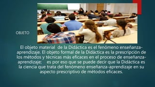 OBJETO
El objeto material de la Didáctica es el fenómeno enseñanza-
aprendizaje. El objeto formal de la Didáctica es la prescripción de
los métodos y técnicas más eficaces en el proceso de enseñanza-
aprendizaje; es por eso que se puede decir que la Didáctica es
la ciencia que trata del fenómeno enseñanza-aprendizaje en su
aspecto prescriptivo de métodos eficaces.
 