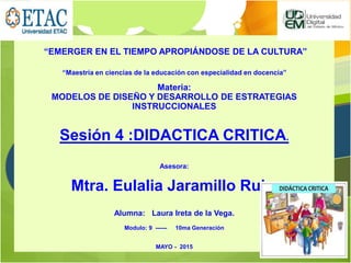 “EMERGER EN EL TIEMPO APROPIÁNDOSE DE LA CULTURA”
“Maestría en ciencias de la educación con especialidad en docencia”
Materia:
MODELOS DE DISEÑO Y DESARROLLO DE ESTRATEGIAS
INSTRUCCIONALES
Sesión 4 :DIDACTICA CRITICA.
Asesora:
Mtra. Eulalia Jaramillo Ruiz.
Alumna: Laura Ireta de la Vega.
Modulo: 9 ------ 10ma Generación
MAYO - 2015
 