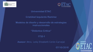 Universidad ETAC
Cristóbal Izquierdo Ramírez
Modelos de diseño y desarrollo de estrategias
instruccionales
“Didáctica Critica”
1732-1
Asesor: Mtra. Lesly Elizabeth Cerón Carvajal
07/10/2018
 