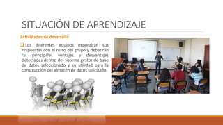 SITUACIÓN DE APRENDIZAJE
Actividades de desarrollo
 Los diferentes equipos expondrán sus
respuestas con el resto del grupo y debatirán
las principales ventajas y desventajas
detectadas dentro del sistema gestor de base
de datos seleccionado y su utilidad para la
construcción del almacén de datos solicitado.
 