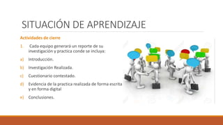 SITUACIÓN DE APRENDIZAJE
Actividades de cierre
1. Cada equipo generará un reporte de su
investigación y practica conde se incluya:
a) Introducción.
b) Investigación Realizada.
c) Cuestionario contestado.
d) Evidencia de la practica realizada de forma escrita
y en forma digital
e) Conclusiones.
 