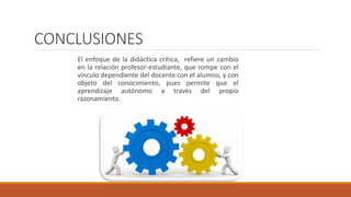 CONCLUSIONES
El enfoque de la didáctica crítica, refiere un cambio
en la relación profesor-estudiante, que rompe con el
vínculo dependiente del docente con el alumno, y con
objeto del conocimiento, pues permite que el
aprendizaje autónomo a través del propio
razonamiento.
 