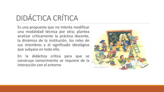 DIDÁCTICA CRÍTICA
Es una propuesta que no intenta modificar
una modalidad técnica por otra; plantea
analizar críticamente la práctica docente,
la dinámica de la institución, los roles de
sus miembros y el significado ideológico
que subyace en todo ello.
En la didáctica crítica para que se
construya conocimiento se requiere de la
interacción con el entorno
 