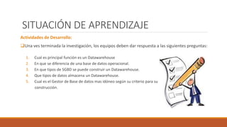 SITUACIÓN DE APRENDIZAJE
Actividades de Desarrollo:
Una ves terminada la investigación, los equipos deben dar respuesta a las siguientes preguntas:
1. Cual es principal función es un Datawarehouse
2. En que se diferencia de una base de datos operacional.
3. En que tipos de SGBD se puede construir un Datawarehouse.
4. Que tipos de datos almacena un Datawarehouse.
5. Cual es el Gestor de Base de datos mas idóneo según su criterio para su
construcción.
 