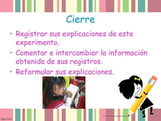 Cierre
• Registrar sus explicaciones de este
experimento.
• Comentar e intercambiar la información
obtenida de sus registros.
• Reformular sus explicaciones.
 