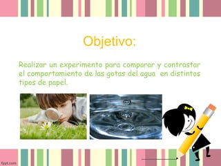 Objetivo:
Realizar un experimento para comparar y contrastar
el comportamiento de las gotas del agua en distintos
tipos de papel.
 