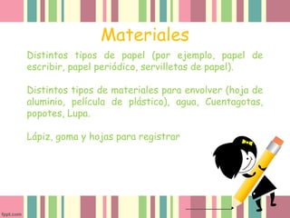 Materiales
Distintos tipos de papel (por ejemplo, papel de
escribir, papel periódico, servilletas de papel).
Distintos tipos de materiales para envolver (hoja de
aluminio, película de plástico), agua, Cuentagotas,
popotes, Lupa.
Lápiz, goma y hojas para registrar
 