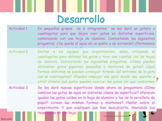 Desarrollo
Actividad 1 En pequeños grupos de 6 integrantes se les dará un gotero o
cuentagotas para que dejen caer gotas en distintas superficies,
comenzando con una hoja de aluminio. Contestando las siguientes
preguntas; ¿Se queda el agua en un punto o se extiende? ¿Permanece
en la superficie o penetra?
Actividad 2 Invitar a los equipos que experimenten, solos, utilizando el
cuentagotas para obtener las gotas y tirar una cuantas con las hojas
de aluminio. Contestando las siguientes preguntas; ¿Cómo pueden
obtenerse gotas gigantes, pequeñas o montones de gotas? ¿Qué
formas distintas se pueden conseguir tirando del extremo de la gota
con el cuentagotas? ¿Pueden empujar una gota desde una mancha a
otra? ¿Hasta qué punto pueden acercar las gotas sin que conformen
una grande?Actividad 3 Se les dará nuevas superficies donde ahora se preguntara ¿Cómo
cambian las gotas de agua en distintas clases de superficie? ¿Parecen
iguales las gotas caídas en la hoja de aluminio y las de la servilleta de
papel? ¿crean las mismas formas y montones? Hablar sobre el
experimento. Y que expliquen que han descubierto. Anotando sus
respuestas en una hoja.
 