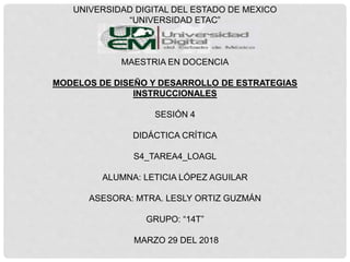 UNIVERSIDAD DIGITAL DEL ESTADO DE MEXICO
“UNIVERSIDAD ETAC”
MAESTRIA EN DOCENCIA
MODELOS DE DISEÑO Y DESARROLLO DE ESTRATEGIAS
INSTRUCCIONALES
SESIÓN 4
DIDÁCTICA CRÍTICA
S4_TAREA4_LOAGL
ALUMNA: LETICIA LÓPEZ AGUILAR
ASESORA: MTRA. LESLY ORTIZ GUZMÁN
GRUPO: “14T”
MARZO 29 DEL 2018
 