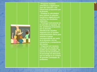Proponer modelos
aritméticos o algebraicos
para dar solución a las
situaciones propuestas por
la docente.
Emplear la calculadora
para estimar la solución
numérica o algebraica y/o
verificar los resultados
obtenidos.
Participar activamente en
la solución en equipos de
los problemas propuestos
por la docente,
identificando aquellos
aspectos que no queden
suficientemente claros para
solicitar el apoyo
correspondiente por parte
de la docente o de los
compañeros y compañeros
del equipo.
Organizar por equipos,
una visita una tienda del
pueblo para investigar los
precios de los productos y
el porcentaje de descuento
que se otorga en la compra
de grandes cantidades de
productos.
 