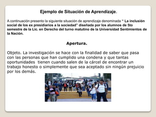 Ejemplo de Situación de Aprendizaje.
A continuación presento la siguiente situación de aprendizaje denominada “ La inclusión
social de los ex presidiarios a la sociedad” diseñada por los alumnos de 5to
semestre de la Lic. en Derecho del turno matutino de la Universidad Sentimientos de
la Nación.
Apertura.
Objeto. La investigación se hace con la finalidad de saber que pasa
con las personas que han cumplido una condena y que tantas
oportunidades tienen cuando salen de la cárcel de encontrar un
trabajo honesto o simplemente que sea aceptado sin ningún prejuicio
por los demás.
 
