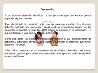 Desarrollo.
Los alumnos deberán identificar a las personas que han estado presos
pagando alguna condena .
Ya identificada la población a la que se pretende estudiar los alumnos
deberán aplicarle una encuesta en la cual se encuentran alguna de las
siguientes preguntas; ¿ Que tan difícil a sido la inclusión a la sociedad? ¿ a
que se dedica? ¿ vive con su familia? Entre otras.
 Por otra parte se elaboraran encuestas también a las dependencias de
gobierno y empresas privadas, para saber si contratan a personas que hayan
estado en la cárcel.
Por ultimo anotaran en su cuaderno los resultados obtenidos, así mismo
elaboraran graficas para saber los porcentajes de aceptación en la sociedad de
los ex presidiarios.
 