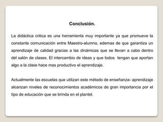 Conclusión.
La didáctica critica es una herramienta muy importante ya que promueve la
constante comunicación entre Maestro-alumno, edemas de que garantiza un
aprendizaje de calidad gracias a las dinámicas que se llevan a cabo dentro
del salón de clases. El intercambio de ideas y que todos tengan que aportan
algo a la clase hace mas productivo el aprendizaje.
Actualmente las escuelas que utilizan este método de enseñanza- aprendizaje
alcanzan niveles de reconocimientos académicos de gran importancia por el
tipo de educación que se brinda en el plantel.
 