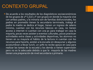 CONTEXTO GRUPAL
 De acuerdo a los resultados de los diagnósticos socioeconómicos
de los grupos de 2° C;D,E y F son grupos en donde la mayoría vive
con ambos padres, y la minoría son de familias disfuncionales, los
padres en promedio tienen la secundaria terminada, trabaja el
padre la madre se dedica al hogar, tienen un ingreso de salario
mínimo, cuentan con los recursos básicos en casa, no tienen
acceso a internet ni cuentan con una pc para trabajar en casa la
mayoría, pocas veces asisten a eventos culturales, pocos practican
actividades extra clases y actividades deportivas, los alumnos no
tienen en su mayoría el hábito de la lectura ni cuentan con los
recursos para hacerlo, asisten a la escuela sin desayunar y algunos
acostumbran a llevar lunch, un 30% no recibe apoyo en casa para
realizar las tareas de la escuela y los demás si tienen supervisión
pero no es la adecuada debido a que la mayoría de las madres
tienen una preparación de nivel secundaria o primaria.
 