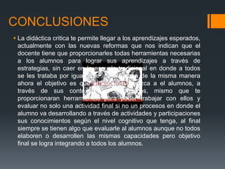CONCLUSIONES
 La didáctica critica te permite llegar a los aprendizajes esperados,
actualmente con las nuevas reformas que nos indican que el
docente tiene que proporcionarles todas herramientas necesarias
a los alumnos para lograr sus aprendizajes a través de
estrategias, sin caer en la escuela tradicional en donde a todos
se les trataba por igual y se les evaluaba de la misma manera
ahora el objetivo es que el docente conozca a el alumnos, a
través de sus contextos y diagnósticos, mismo que te
proporcionaran herramientas para poder trabajar con ellos y
evaluar no solo una actividad final si no un procesos en donde el
alumno va desarrollando a través de actividades y participaciones
sus conocimientos según el nivel cognitivo que tenga, al final
siempre se tienen algo que evaluarle al alumnos aunque no todos
elaboren o desarrollen las mismas capacidades pero objetivo
final se logra integrando a todos los alumnos.
 