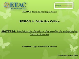 ALUMNA: María del Pilar López Maruri
SESIÓN 4: Didáctica Crítica
MATERIA: Modelos de diseño y desarrollo de estrategias
instruccionales
ASESORA: Ligia Alcántara Valverde
31 de marzo de 2019
 