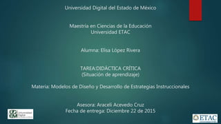 Universidad Digital del Estado de México
Maestría en Ciencias de la Educación
Universidad ETAC
Alumna: Elisa López Rivera
TAREA:DIDÁCTICA CRÍTICA
(Situación de aprendizaje)
Materia: Modelos de Diseño y Desarrollo de Estrategias Instruccionales
Asesora: Araceli Acevedo Cruz
Fecha de entrega: Diciembre 22 de 2015
 