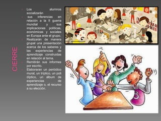 • Los alumnos
socializarán
• sus inferencias en
relación a la II guerra
mundial y sus
implicaciones políticas,
económicas y sociales
en Europa ante el grupo.
• Realizarán de manera
grupal una presentación
acerca de los saberes y
las experiencias de
aprendizaje construidas
en relación al tema.
• Remitirán sus informes
por escrito.
• Elaboraran un periódico
mural, un tríptico, un poli
díptico, un álbum de
experiencias de
aprendizaje o, el recurso
a su elección.
 