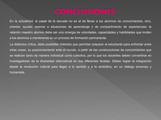En la actualidad, el papel de la escuela no es el de llenar a los alumnos de conocimientos, sino,
orientar, ayudar, acercar a situaciones de aprendizaje y de compartimiento de experiencias; la
relación maestro alumno debe ser una sinergia de voluntades, capacidades y habilidades que inviten
a los alumnos a mantenerse en un proceso de formación permanente.
La didáctica crítica, debe posibilitar métodos que permitan preparar al estudiante para enfrentar entre
otras cosas, su posicionamiento ante el mundo, a partir de las construcciones de conocimientos que
se realicen tanto de manera individual como colectiva, por lo que los docentes deben convertirse en
investigadores de la diversidad intercultural en sus diferentes facetas. Deben lograr la integración
desde la revolución cultural para llegar a lo sentido y a lo simbólico, en un diálogo amoroso y
humanista.
.
 