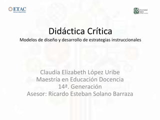 Didáctica Crítica
Modelos de diseño y desarrollo de estrategias instruccionales
Claudia Elizabeth López Uribe
Maestría en Educación Docencia
14ª. Generación
Asesor: Ricardo Esteban Solano Barraza
 