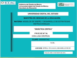 Gobierno del Estado de México
Universidad digital del Estado de México
Secretaria de Educación
TOLUCA, MÉX. 05 DE MAYO DE 2015.
 
Vo.Bo.
UNIVERSIDAD DIGITAL DEL ESTADO
MAESTRÍA EN CIENCIAS DE LA EDUCACIÓN
MATERIA: MODELOS DE DISEÑO Y DESARROLLO DE ESTRATEGIAS
INSTRUCCIONALES
“DIDÁCTICA CRITICA”
P R E S E N T A:
 
IVÁN LUNA OROPEZA
CLAVE: 00000087542
ASESOR: MTRA. EULALIA JARAMILLO RUIZ
 