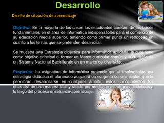 Objetivo: En la mayoría de los casos los estudiantes carecen de las bases
fundamentales en el área de informática indispensables para el comienzo de
su educación media superior, teniendo como primer punto un retroceso en
cuanto a los temas que se pretenden desarrollar.
Se muestra una Estrategia didáctica para informática aplicada, la cual tiene
como objetivo principal el formar un Marco curricular común y la creación de
un Sistema Nacional Bachillerato en un marco de diversidad.
Propósito: La asignatura de informática pretende que al implementar una
estrategia didáctica el alumnado adquirirá un conjunto conocimientos que le
permitirán desarrollarse en cualquier ámbito, estos conocimientos los
obtendrá de una manera fácil y rápida por medio de estrategias didácticas a
lo largo del proceso enseñanza-aprendizaje.
Desarrollo
Diseño de situación de aprendizaje
 