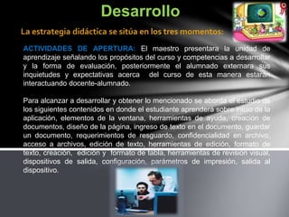 ACTIVIDADES DE APERTURA: El maestro presentara la unidad de
aprendizaje señalando los propósitos del curso y competencias a desarrollar
y la forma de evaluación, posteriormente el alumnado externara sus
inquietudes y expectativas acerca del curso de esta manera estarán
interactuando docente-alumnado.
Para alcanzar a desarrollar y obtener lo mencionado se aborda el estudio de
los siguientes contenidos en donde el estudiante aprenderá sobre inicio de la
aplicación, elementos de la ventana, herramientas de ayuda, creación de
documentos, diseño de la página, ingreso de texto en el documento, guardar
un documento, requerimientos de resguardo, confidencialidad en archivo,
acceso a archivos, edición de texto, herramientas de edición, formato de
texto, creación, edición y formato de tabla, herramientas de revisión visual,
dispositivos de salida, configuración, parámetros de impresión, salida al
dispositivo.
Desarrollo
La estrategia didáctica se sitúa en los tres momentos:
 