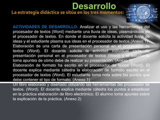 ACTIVIDADES DE DESARROLLO: Analizar el uso y las herramientas del
procesador de textos (Word) mediante una lluvia de ideas, plasmándolas en
el procesador de textos. En donde el docente solicita la actividad lluvia de
ideas y el estudiante plasma sus ideas en el procesador de textos.(Anexo 1)
Elaboración de una carta de presentación personal en el procesador de
textos (Word). El docente solicita la actividad individual carta de
presentación personal en el procesador de textos (Word) y el estudiante
toma apuntes de cómo debe de realizar su presentación. (Anexo 1)
Elaboración de formato ha escrito en el procesador de textos (Word). El
docente explica mediante cátedra la elaboración de formato escrito en el
procesador de textos (Word). El estudiante toma nota sobre los puntos que
debe contener el tipo de formato. (Anexo 1)
Un libro elaborado y diseñado utilizando las herramientas del procesador de
textos. (Word). El docente explica mediante cátedra los puntos a establecer
en la práctica elaboración de libro electrónico. El alumno toma apuntes sobre
la explicación de la práctica. (Anexo 2)
Desarrollo
La estrategia didáctica se sitúa en los tres momentos:
 